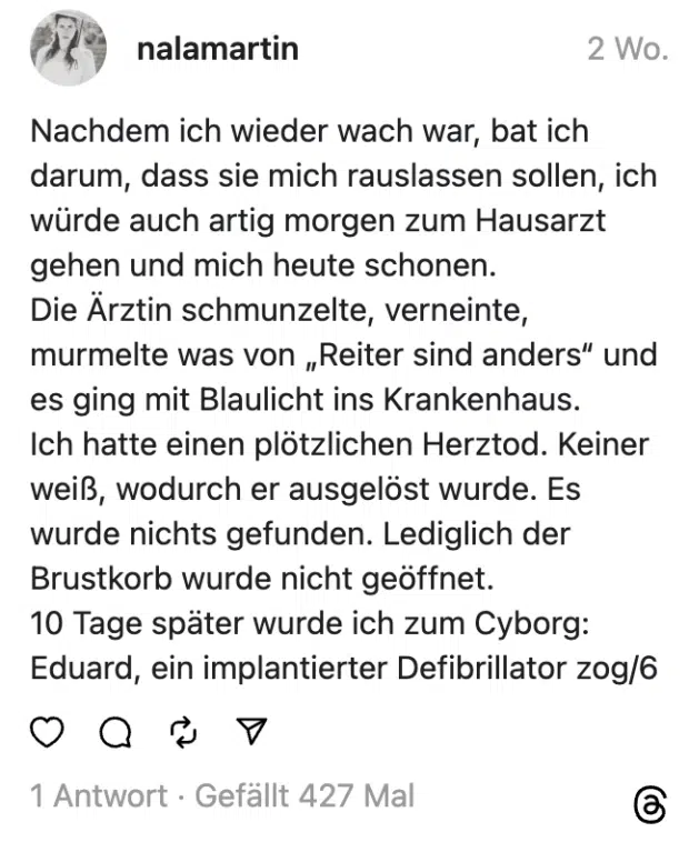 Nachdem ich wieder wach war, bat ich darum, dass sie mich rauslassen sollen, ich würde auch artig morgen zum Hausarzt gehen und mich heute schonen.
Die Ärztin schmunzelte, verneinte, murmelte was von „Reiter sind anders“ und es ging mit Blaulicht ins Krankenhaus.
Ich hatte einen plötzlichen Herztod. Keiner weiß, wodurch er ausgelöst wurde. Es wurde nichts gefunden. Lediglich der Brustkorb wurde nicht geöffnet.
10 Tage später wurde ich zum Cyborg: Eduard, ein implantierter Defibrillator zog/6