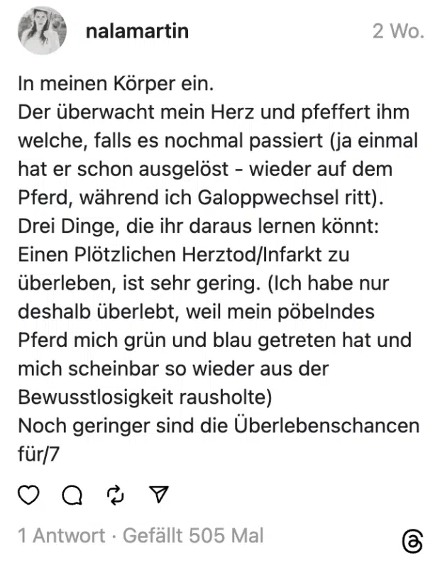 In meinen Körper ein.
Der überwacht mein Herz und pfeffert ihm welche, falls es nochmal passiert (ja einmal hat er schon ausgelöst - wieder auf dem Pferd, während ich Galoppwechsel ritt).
Drei Dinge, die ihr daraus lernen könnt:
Einen Plötzlichen Herztod/Infarkt zu überleben, ist sehr gering. (Ich habe nur deshalb überlebt, weil mein pöbelndes Pferd mich grün und blau getreten hat und mich scheinbar so wieder aus der Bewusstlosigkeit rausholte)
Noch geringer sind die Überlebenschancen für/7