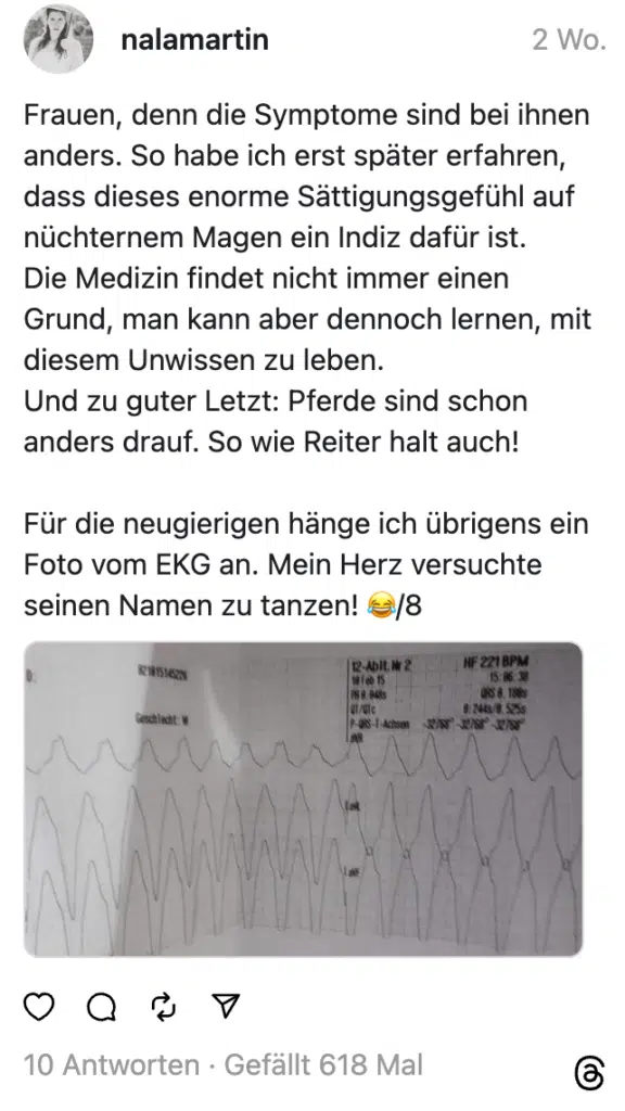 Frauen, denn die Symptome sind bei ihnen anders. So habe ich erst später erfahren, dass dieses enorme Sättigungsgefühl auf nüchternem Magen ein Indiz dafür ist.
Die Medizin findet nicht immer einen Grund, man kann aber dennoch lernen, mit diesem Unwissen zu leben.
Und zu guter Letzt: Pferde sind schon anders drauf. So wie Reiter halt auch!
Für die neugierigen hänge ich übrigens ein Foto vom EKG an. Mein Herz versuchte seinen Namen zu tanzen! 😂/8