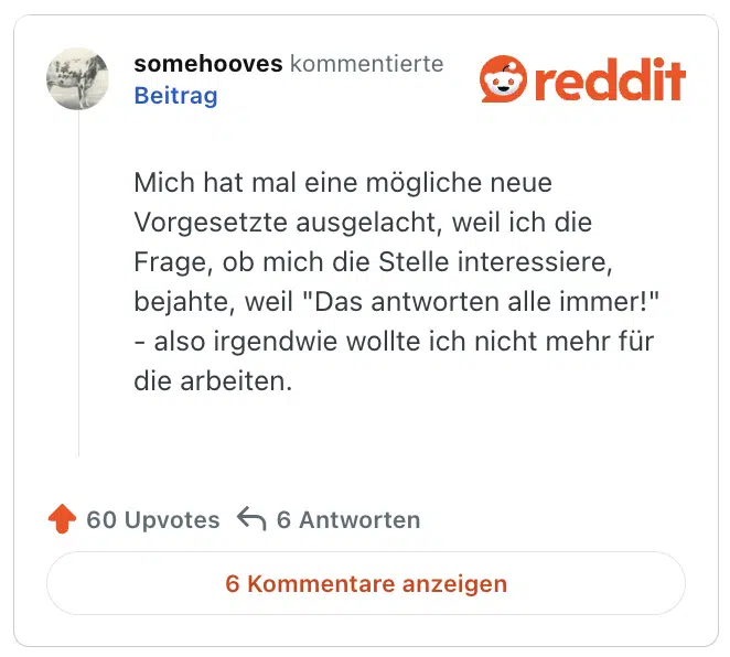 
Mich hat mal eine mögliche neue Vorgesetzte ausgelacht, weil ich die Frage, ob mich die Stelle interessiere, bejahte, weil "Das antworten alle immer!" - also irgendwie wollte ich nicht mehr für die arbeiten.