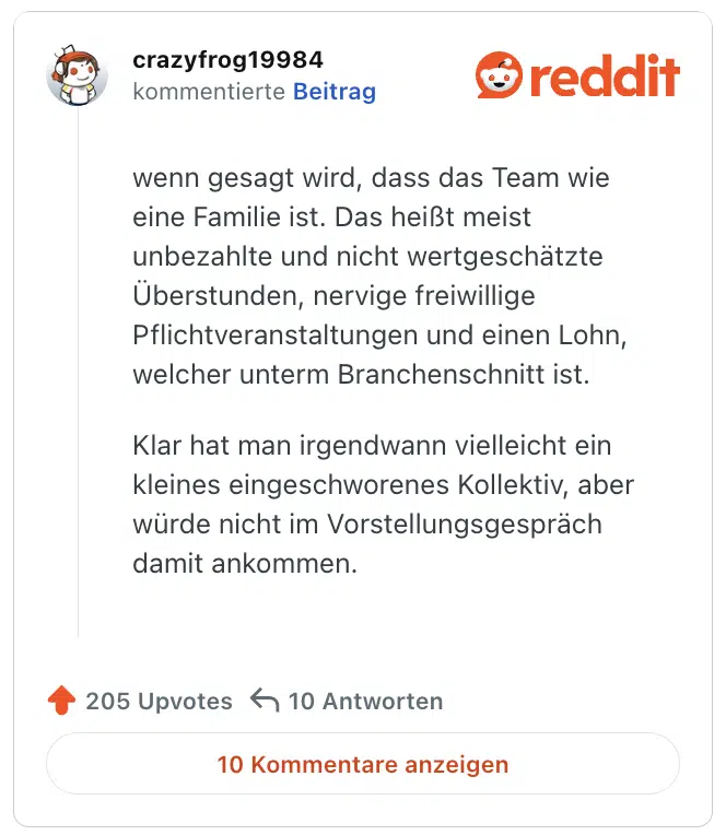 wenn gesagt wird, dass das Team wie eine Familie ist. Das heißt meist unbezahlte und nicht wertgeschätzte Überstunden, nervige freiwillige Pflichtveranstaltungen und einen Lohn, welcher unterm Branchenschnitt ist.

Klar hat man irgendwann vielleicht ein kleines eingeschworenes Kollektiv, aber würde nicht im Vorstellungsgespräch damit ankommen.
