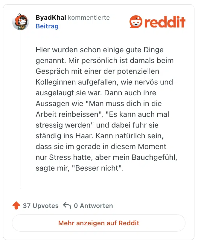 Hier wurden schon einige gute Dinge genannt. Mir persönlich ist damals beim Gespräch mit einer der potenziellen Kolleginnen aufgefallen, wie nervös und ausgelaugt sie war. Dann auch ihre Aussagen wie "Man muss dich in die Arbeit reinbeissen", "Es kann auch mal stressig werden" und dabei fuhr sie ständig ins Haar. Kann natürlich sein, dass sie im gerade in diesem Moment nur Stress hatte, aber mein Bauchgefühl, sagte mir, "Besser nicht".