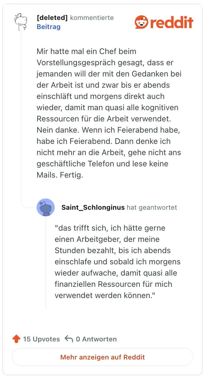 Mir hatte mal ein Chef beim Vorstellungsgespräch gesagt, dass er jemanden will der mit den Gedanken bei der Arbeit ist und zwar bis er abends einschläft und morgens direkt auch wieder, damit man quasi alle kognitiven Ressourcen für die Arbeit verwendet. Nein danke. Wenn ich Feierabend habe, habe ich Feierabend. Dann denke ich nicht mehr an die Arbeit, gehe nicht ans geschäftliche Telefon und lese keine Mails. Fertig.

"das trifft sich, ich hätte gerne einen Arbeitgeber, der meine Stunden bezahlt, bis ich abends einschlafe und sobald ich morgens wieder aufwache, damit quasi alle finanziellen Ressourcen für mich verwendet werden können."