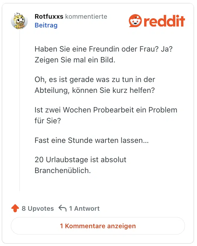 Haben Sie eine Freundin oder Frau? Ja? Zeigen Sie mal ein Bild.

Oh, es ist gerade was zu tun in der Abteilung, können Sie kurz helfen?

Ist zwei Wochen Probearbeit ein Problem für Sie?

Fast eine Stunde warten lassen…

20 Urlaubstage ist absolut Branchenüblich.