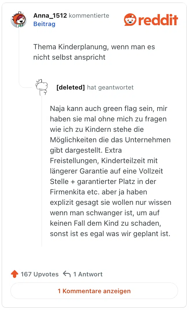 Thema Kinderplanung, wenn man es nicht selbst anspricht

Naja kann auch green flag sein, mir haben sie mal ohne mich zu fragen wie ich zu Kindern stehe die Möglichkeiten die das Unternehmen gibt dargestellt. Extra Freistellungen, Kinderteilzeit mit längerer Garantie auf eine Vollzeit Stelle + garantierter Platz in der Firmenkita etc. aber ja haben explizit gesagt sie wollen nur wissen wenn man schwanger ist, um auf keinen Fall dem Kind zu schaden, sonst ist es egal was wir geplant ist.