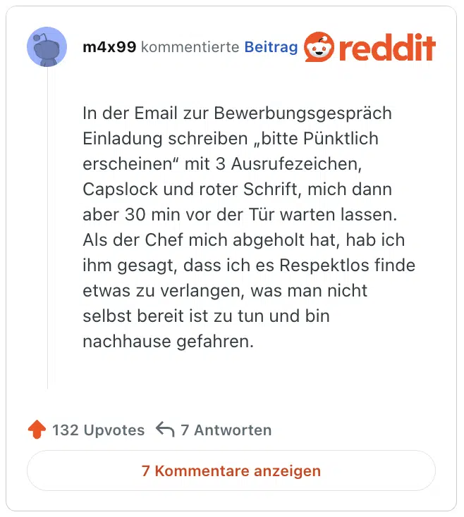 In der Email zur Bewerbungsgespräch Einladung schreiben „bitte Pünktlich erscheinen“ mit 3 Ausrufezeichen, Capslock und roter Schrift, mich dann aber 30 min vor der Tür warten lassen. Als der Chef mich abgeholt hat, hab ich ihm gesagt, dass ich es Respektlos finde etwas zu verlangen, was man nicht selbst bereit ist zu tun und bin nachhause gefahren.