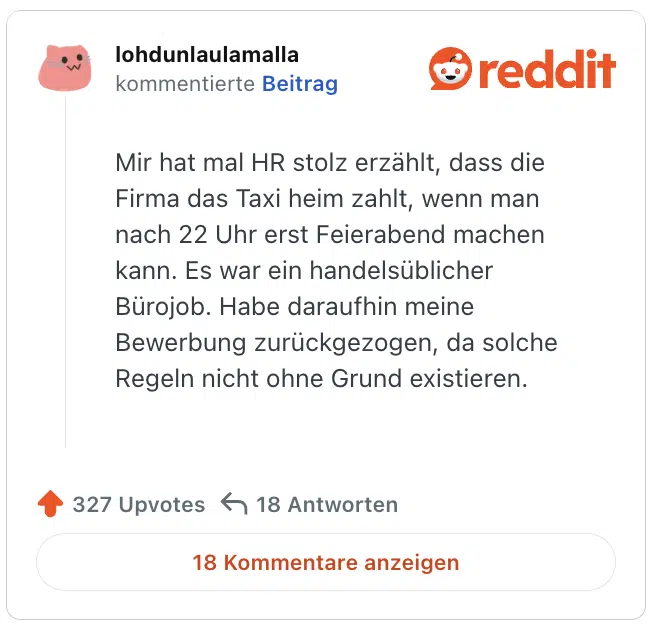 Mir hat mal HR stolz erzählt, dass die Firma das Taxi heim zahlt, wenn man nach 22 Uhr erst Feierabend machen kann. Es war ein handelsüblicher Bürojob. Habe daraufhin meine Bewerbung zurückgezogen, da solche Regeln nicht ohne Grund existieren. 