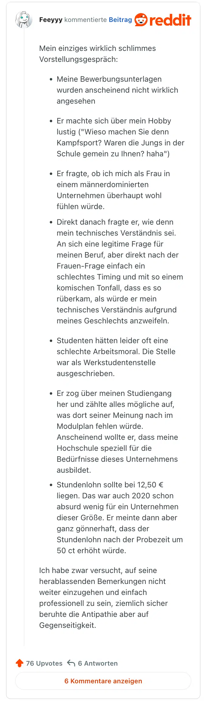 
Mein einziges wirklich schlimmes Vorstellungsgespräch:

Meine Bewerbungsunterlagen wurden anscheinend nicht wirklich angesehen

Er machte sich über mein Hobby lustig ("Wieso machen Sie denn Kampfsport? Waren die Jungs in der Schule gemein zu Ihnen? haha")

Er fragte, ob ich mich als Frau in einem männerdominierten Unternehmen überhaupt wohl fühlen würde.

Direkt danach fragte er, wie denn mein technisches Verständnis sei. An sich eine legitime Frage für meinen Beruf, aber direkt nach der Frauen-Frage einfach ein schlechtes Timing und mit so einem komischen Tonfall, dass es so rüberkam, als würde er mein technisches Verständnis aufgrund meines Geschlechts anzweifeln.

Studenten hätten leider oft eine schlechte Arbeitsmoral. Die Stelle war als Werkstudentenstelle ausgeschrieben.

Er zog über meinen Studiengang her und zählte alles mögliche auf, was dort seiner Meinung nach im Modulplan fehlen würde. Anscheinend wollte er, dass meine Hochschule speziell für die Bedürfnisse dieses Unternehmens ausbildet.

Stundenlohn sollte bei 12,50 € liegen. Das war auch 2020 schon absurd wenig für ein Unternehmen dieser Größe. Er meinte dann aber ganz gönnerhaft, dass der Stundenlohn nach der Probezeit um 50 ct erhöht würde.

Ich habe zwar versucht, auf seine herablassenden Bemerkungen nicht weiter einzugehen und einfach professionell zu sein, ziemlich sicher beruhte die Antipathie aber auf Gegenseitigkeit.
