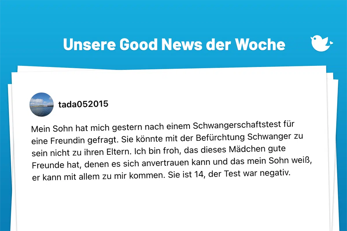 Die schönsten Good News der Woche (203): Mein Sohn hat mich gestern nach einem Schwangerschaftstest für eine Freundin gefragt. Sie könnte mit der Befürchtung Schwanger zu sein nicht zu ihren Eltern. Ich bin froh, das dieses Mädchen gute Freunde hat, denen es sich anvertrauen kann und das mein Sohn weiß, er kann mit allem zu mir kommen. Sie ist 14, der Test war negativ.