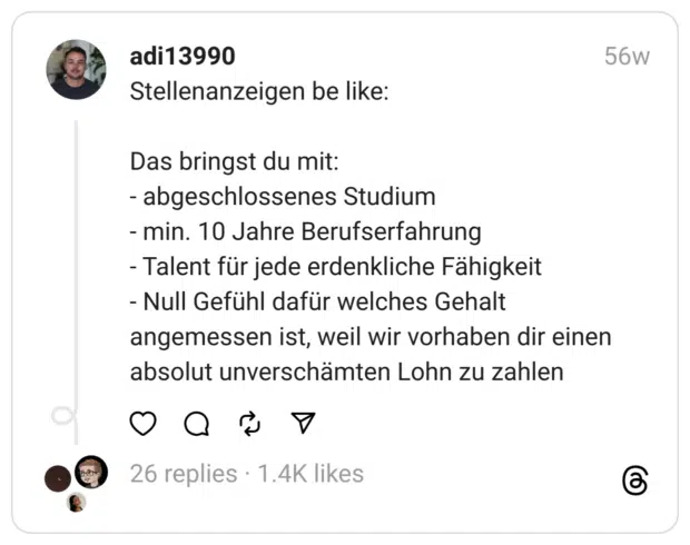 Stellenanzeigen be like:
Das bringst du mit:
- abgeschlossenes Studium
- min. 10 Jahre Berufserfahrung
- Talent für jede erdenkliche Fähigkeit
- Null Gefühl dafür welches Gehalt angemessen ist, weil wir vorhaben dir einen absolut unverschämten Lohn zu zahlen