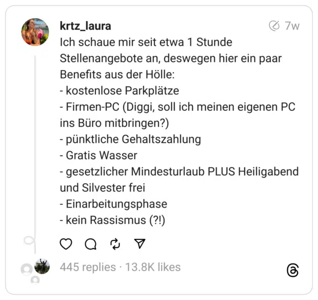 Ich schaue mir seit etwa 1 Stunde Stellenangebote an, deswegen hier ein paar Benefits aus der Hölle:
- kostenlose Parkplätze
- Firmen-PC (Diggi, soll ich meinen eigenen PC ins Büro mitbringen?)
- pünktliche Gehaltszahlung
- Gratis Wasser
- gesetzlicher Mindesturlaub PLUS Heiligabend und Silvester frei
- Einarbeitungsphase
- kein Rassismus (?!)