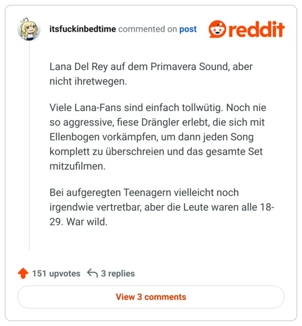 Lana Del Rey auf dem Primavera Sound, aber nicht ihretwegen.

Viele Lana-Fans sind einfach tollwütig. Noch nie so aggressive, fiese Drängler erlebt, die sich mit Ellenbogen vorkämpfen, um dann jeden Song komplett zu überschreien und das gesamte Set mitzufilmen.

Bei aufgeregten Teenagern vielleicht noch irgendwie vertretbar, aber die Leute waren alle 18-29. War wild.