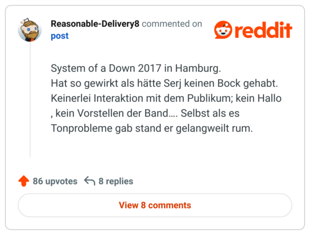 System of a Down 2017 in Hamburg.
Hat so gewirkt als hätte Serj keinen Bock gehabt. Keinerlei Interaktion mit dem Publikum; kein Hallo , kein Vorstellen der Band…. Selbst als es Tonprobleme gab stand er gelangweilt rum.