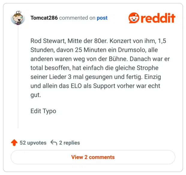 Rod Stewart, Mitte der 80er. Konzert von ihm, 1,5 Stunden, davon 25 Minuten ein Drumsolo, alle anderen waren weg von der Bühne. Danach war er total besoffen, hat einfach die gleiche Strophe seiner Lieder 3 mal gesungen und fertig. Einzig und allein das ELO als Support vorher war echt gut.

Edit Typo