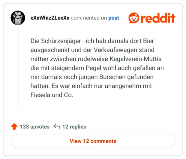 Die Schürzenjäger - ich hab damals dort Bier ausgeschenkt und der Verkaufswagen stand mitten zwischen rudelweise Kegelverein-Muttis die mit steigendem Pegel wohl auch gefallen an mir damals noch jungen Burschen gefunden hatten. Es war einfach nur unangenehm mit Fiesela und Co.