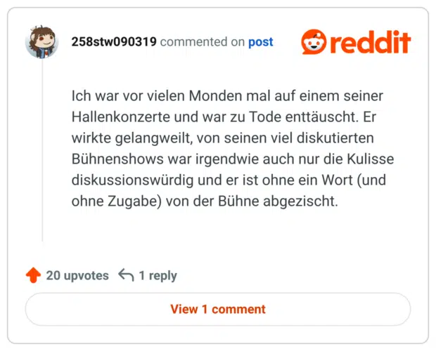 Ich war vor vielen Monden mal auf einem seiner Hallenkonzerte und war zu Tode enttäuscht. Er wirkte gelangweilt, von seinen viel diskutierten Bühnenshows war irgendwie auch nur die Kulisse diskussionswürdig und er ist ohne ein Wort (und ohne Zugabe) von der Bühne abgezischt.