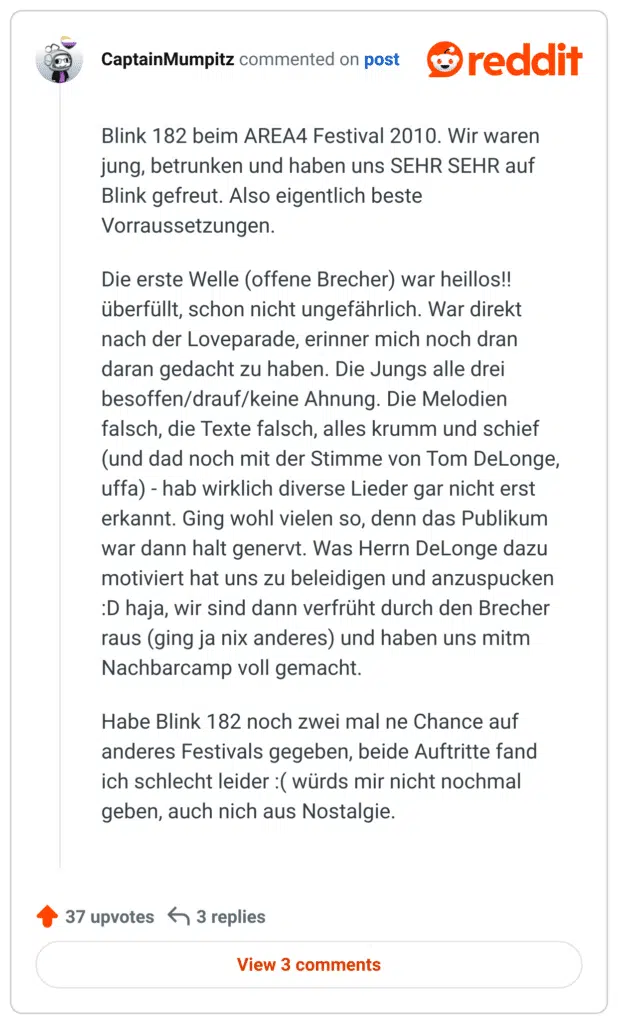 
Blink 182 beim AREA4 Festival 2010. Wir waren jung, betrunken und haben uns SEHR SEHR auf Blink gefreut. Also eigentlich beste Vorraussetzungen.

Die erste Welle (offene Brecher) war heillos!! überfüllt, schon nicht ungefährlich. War direkt nach der Loveparade, erinner mich noch dran daran gedacht zu haben. Die Jungs alle drei besoffen/drauf/keine Ahnung. Die Melodien falsch, die Texte falsch, alles krumm und schief (und dad noch mit der Stimme von Tom DeLonge, uffa) - hab wirklich diverse Lieder gar nicht erst erkannt. Ging wohl vielen so, denn das Publikum war dann halt genervt. Was Herrn DeLonge dazu motiviert hat uns zu beleidigen und anzuspucken :D haja, wir sind dann verfrüht durch den Brecher raus (ging ja nix anderes) und haben uns mitm Nachbarcamp voll gemacht.

Habe Blink 182 noch zwei mal ne Chance auf anderes Festivals gegeben, beide Auftritte fand ich schlecht leider :( würds mir nicht nochmal geben, auch nich aus Nostalgie.