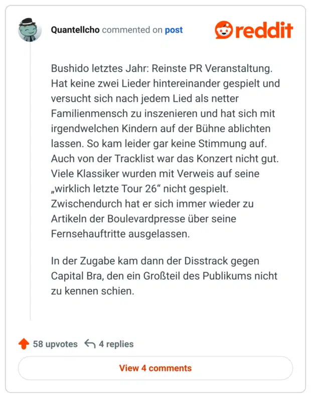 
Bushido letztes Jahr: Reinste PR Veranstaltung. Hat keine zwei Lieder hintereinander gespielt und versucht sich nach jedem Lied als netter Familienmensch zu inszenieren und hat sich mit irgendwelchen Kindern auf der Bühne ablichten lassen. So kam leider gar keine Stimmung auf. Auch von der Tracklist war das Konzert nicht gut. Viele Klassiker wurden mit Verweis auf seine „wirklich letzte Tour 26“ nicht gespielt. Zwischendurch hat er sich immer wieder zu Artikeln der Boulevardpresse über seine Fernsehauftritte ausgelassen.

In der Zugabe kam dann der Disstrack gegen Capital Bra, den ein Großteil des Publikums nicht zu kennen schien.