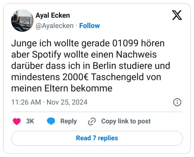 Junge ich wollte gerade 01099 hören aber Spotify wollte einen Nachweis darüber dass ich in Berlin studiere und mindestens 2000€ Taschengeld von meinen Eltern bekomme
