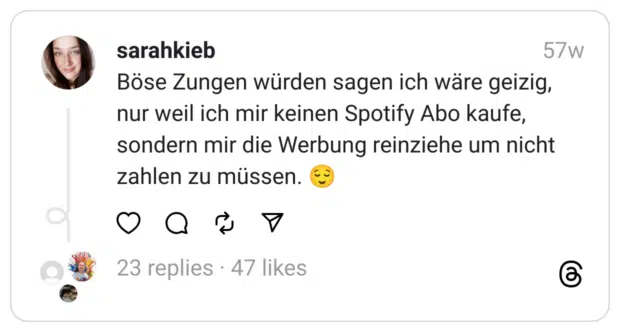 Böse Zungen würden sagen ich wäre geizig, nur weil ich mir keinen Spotify Abo kaufe, sondern mir die Werbung reinziehe um nicht zahlen zu müssen. 😌
