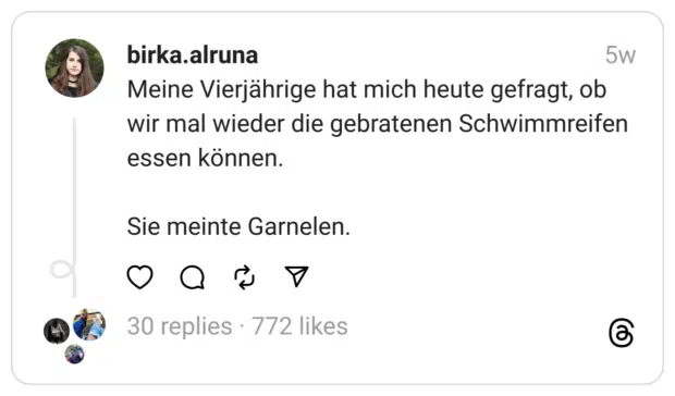 Meine Vierjährige hat mich heute gefragt, ob wir mal wieder die gebratenen Schwimmreifen essen können.
Sie meinte Garnelen.