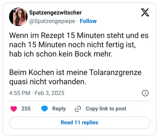 Wenn im Rezept 15 Minuten steht und es nach 15 Minuten noch nicht fertig ist, hab ich schon kein Bock mehr.

Beim Kochen ist meine Tolaranzgrenze quasi nicht vorhanden.