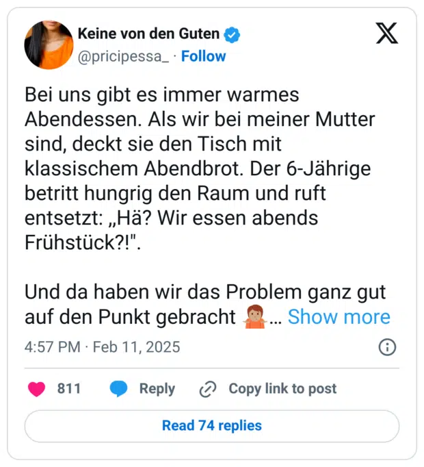 Bei uns gibt es immer warmes Abendessen. Als wir bei meiner Mutter sind, deckt sie den Tisch mit klassischem Abendbrot. Der 6-Jährige betritt hungrig den Raum und ruft entsetzt: ,,Hä? Wir essen abends Frühstück?!".

Und da haben wir das Problem ganz gut auf den Punkt gebracht 🤷🏽‍♀️😅