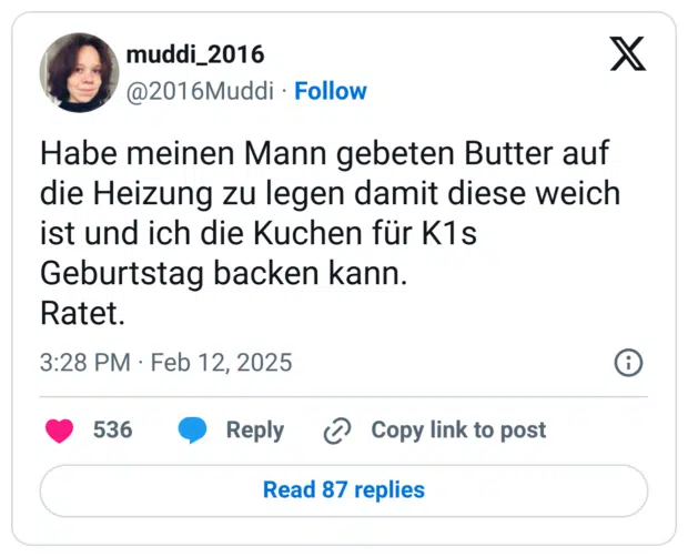 Habe meinen Mann gebeten Butter auf die Heizung zu legen damit diese weich ist und ich die Kuchen für K1s Geburtstag backen kann. 
Ratet.