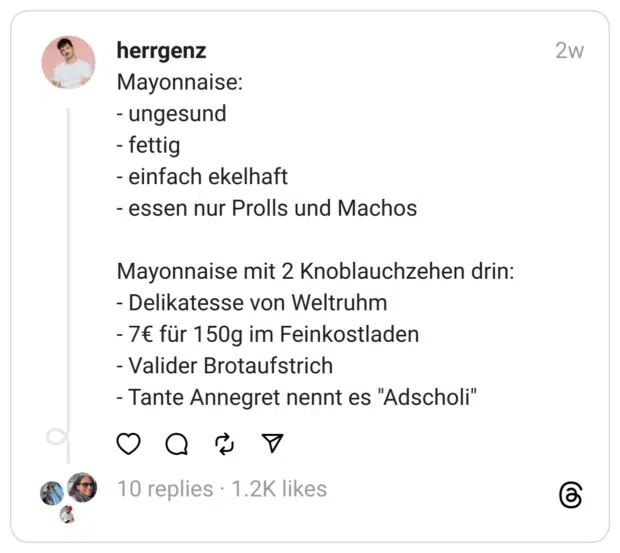 Mayonnaise: - ungesund - fettig - einfach ekelhaft - essen nur Prolls und Machos
Mayonnaise mit 2 Knoblauchzehen drin: - Delikatesse von Weltruhm - 7€ für 150g im Feinkostladen - Valider Brotaufstrich - Tante Annegret nennt es "Adscholi"