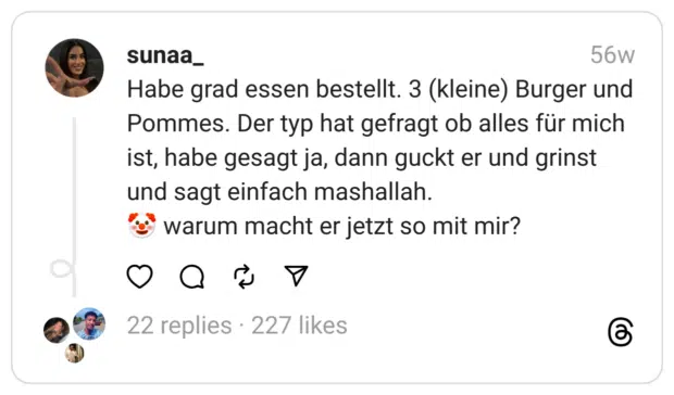 Habe grad essen bestellt. 3 (kleine) Burger und Pommes. Der typ hat gefragt ob alles für mich ist, habe gesagt ja, dann guckt er und grinst und sagt einfach mashallah.
🤡 warum macht er jetzt so mit mir?
