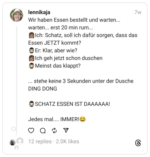 Wir haben Essen bestellt und warten... warten... erst 20 min rum...
👩🏽Ich: Schatz, soll ich dafür sorgen, dass das Essen JETZT kommt?
🧔🏻‍♂️Er: Klar, aber wie?
👩🏽Ich geh jetzt schon duschen
🧔🏻‍♂️Meinst das klappt?
... stehe keine 3 Sekunden unter der Dusche
DING DONG
🧔🏻‍♂️SCHATZ ESSEN IST DAAAAAA!
Jedes mal.... IMMER!😂