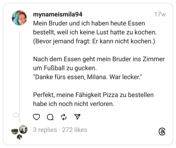 Mein Bruder und ich haben heute Essen bestellt, weil ich keine Lust hatte zu kochen. (Bevor jemand fragt: Er kann nicht kochen.)
Nach dem Essen geht mein Bruder ins Zimmer um Fußball zu gucken.
"Danke fürs essen, Milana. War lecker."
Perfekt, meine Fähigkeit Pizza zu bestellen habe ich noch nicht verloren