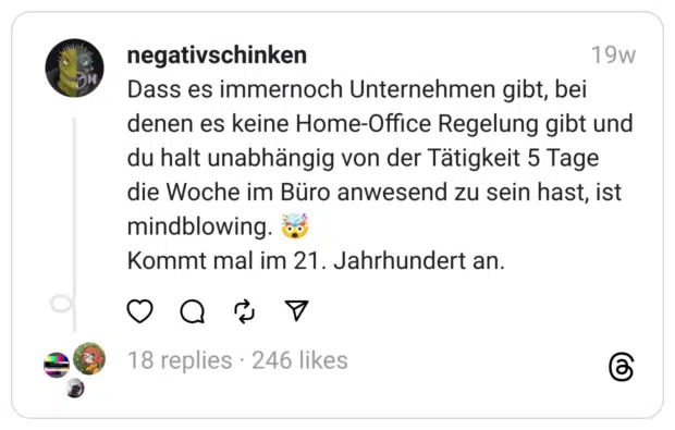 Dass es immernoch Unternehmen gibt, bei denen es keine Home-Office Regelung gibt und du halt unabhängig von der Tätigkeit 5 Tage die Woche im Büro anwesend zu sein hast, ist mindblowing. 🤯
Kommt mal im 21. Jahrhundert an.