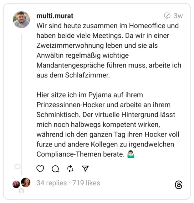 Wir sind heute zusammen im Homeoffice und haben beide viele Meetings. Da wir in einer Zweizimmerwohnung leben und sie als Anwältin regelmäßig wichtige Mandantengespräche führen muss, arbeite ich aus dem Schlafzimmer.
Hier sitze ich im Pyjama auf ihrem Prinzessinnen-Hocker und arbeite an ihrem Schminktisch. Der virtuelle Hintergrund lässt mich noch halbwegs kompetent wirken, während ich den ganzen Tag ihren Hocker voll furze und andere Kollegen zu irgendwelchen Compliance-Themen berate. 🤷🏻‍♂️