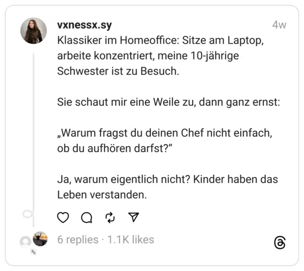 Klassiker im Homeoffice: Sitze am Laptop, arbeite konzentriert, meine 10-jährige Schwester ist zu Besuch.
Sie schaut mir eine Weile zu, dann ganz ernst:
„Warum fragst du deinen Chef nicht einfach, ob du aufhören darfst?“
Ja, warum eigentlich nicht? Kinder haben das Leben verstanden.
