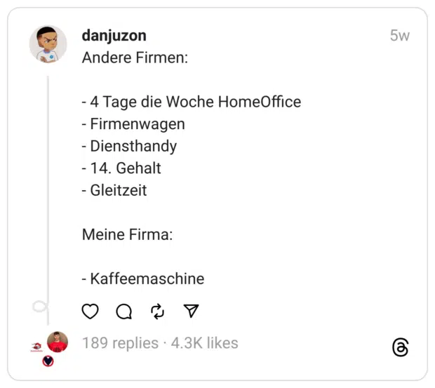 Andere Firmen:
- 4 Tage die Woche HomeOffice
- Firmenwagen
- Diensthandy
- 14. Gehalt
- Gleitzeit
Meine Firma:
- Kaffeemaschine