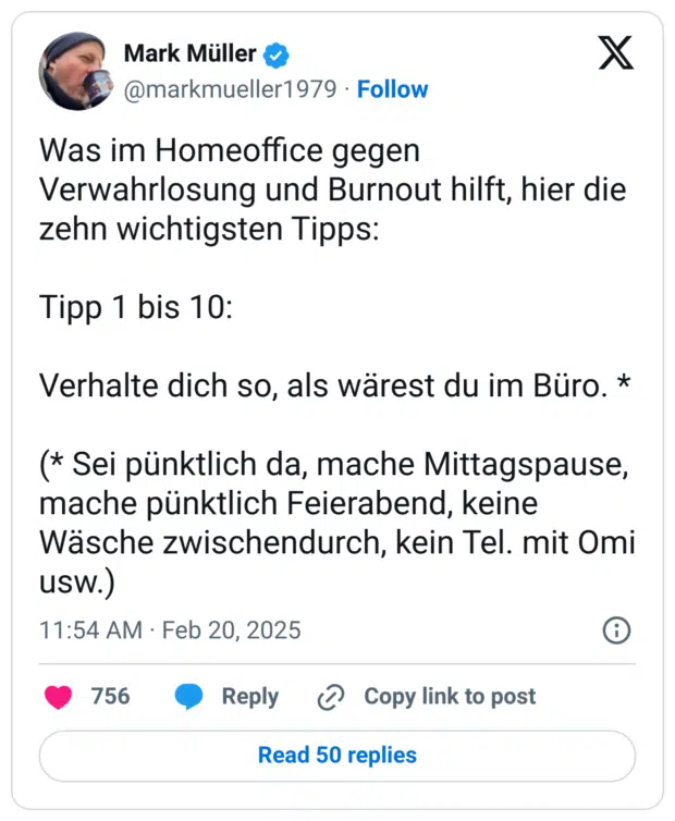 Was im Homeoffice gegen Verwahrlosung und Burnout hilft, hier die zehn wichtigsten Tipps:

Tipp 1 bis 10:

Verhalte dich so, als wärest du im Büro. *

(* Sei pünktlich da, mache Mittagspause, mache pünktlich Feierabend, keine Wäsche zwischendurch, kein Tel. mit Omi usw.)