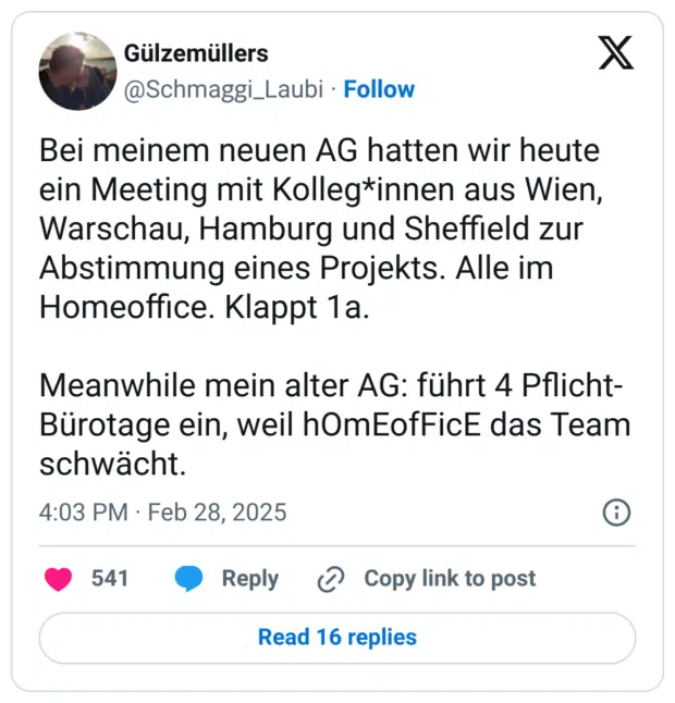 Bei meinem neuen AG hatten wir heute ein Meeting mit Kolleg*innen aus Wien, Warschau, Hamburg und Sheffield zur Abstimmung eines Projekts. Alle im Homeoffice. Klappt 1a. 

Meanwhile mein alter AG: führt 4 Pflicht-Bürotage ein, weil hOmEofFicE das Team schwächt.