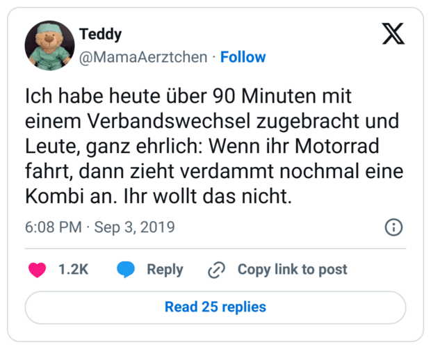 Ich habe heute über 90 Minuten mit einem Verbandswechsel zugebracht und Leute, ganz ehrlich: Wenn ihr Motorrad fahrt, dann zieht verdammt nochmal eine Kombi an. Ihr wollt das nicht.
