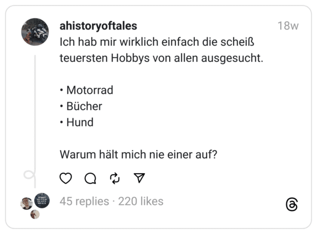 Ich hab mir wirklich einfach die scheiß teuersten Hobbys von allen ausgesucht.
• Motorrad
• Bücher
• Hund
Warum hält mich nie einer auf?