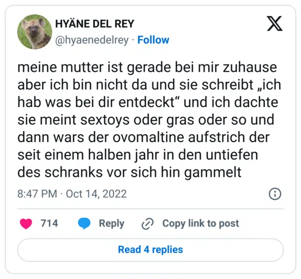 meine mutter ist gerade bei mir zuhause aber ich bin nicht da und sie schreibt „ich hab was bei dir entdeckt“ und ich dachte sie meint sextoys oder gras oder so und dann wars der ovomaltine aufstrich der seit einem halben jahr in den untiefen des schranks vor sich hin gammelt
