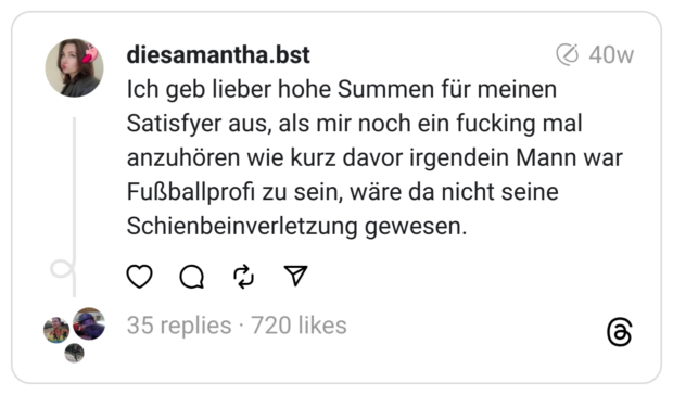 Ich geb lieber hohe Summen für meinen Satisfyer aus, als mir noch ein fucking mal anzuhören wie kurz davor irgendein Mann war Fußballprofi zu sein, wäre da nicht seine Schienbeinverletzung gewesen.
