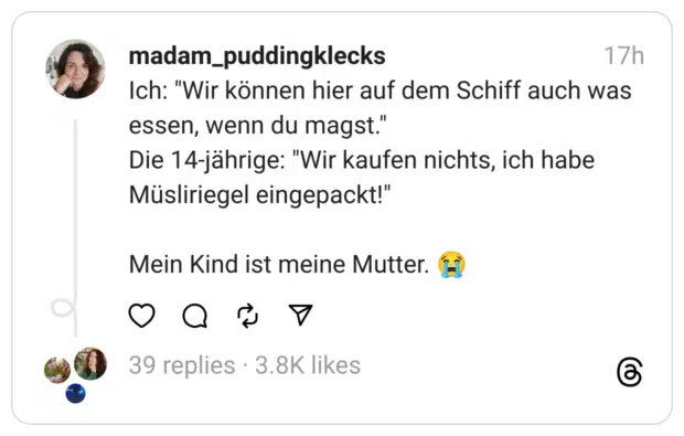 Ich: "Wir können hier auf dem Schiff auch was essen, wenn du magst." Die 14-jährige: "Wir kaufen nichts, ich habe Müsliriegel eingepackt!"
Mein Kind ist meine Mutter. 😭