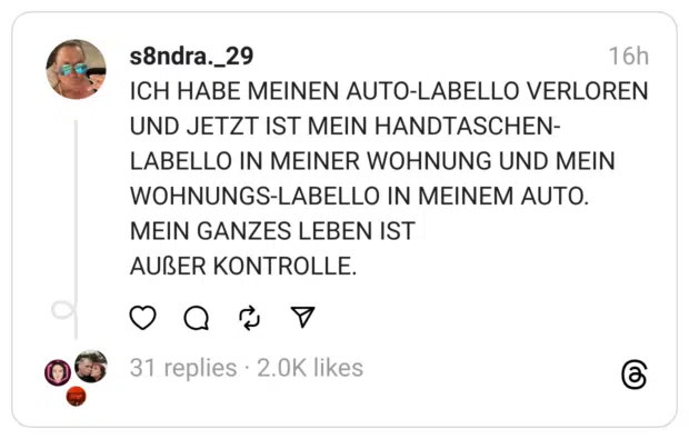 ICH HABE MEINEN AUTO-LABELLO VERLOREN UND JETZT IST MEIN HANDTASCHEN-LABELLO IN MEINER WOHNUNG UND MEIN WOHNUNGS-LABELLO IN MEINEM AUTO. MEIN GANZES LEBEN IST AUßER KONTROLLE.