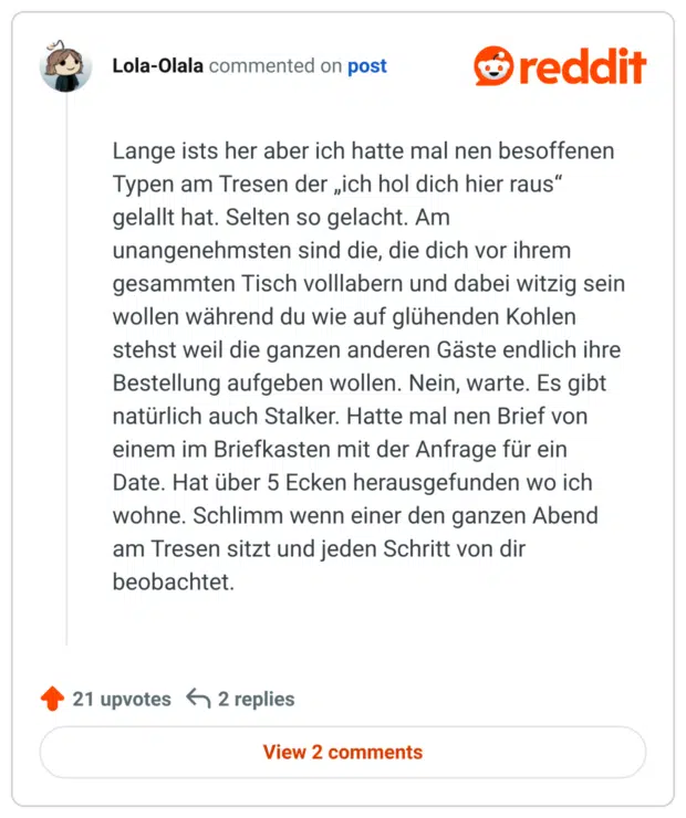 
Lange ists her aber ich hatte mal nen besoffenen Typen am Tresen der „ich hol dich hier raus“ gelallt hat. Selten so gelacht. Am unangenehmsten sind die, die dich vor ihrem gesammten Tisch volllabern und dabei witzig sein wollen während du wie auf glühenden Kohlen stehst weil die ganzen anderen Gäste endlich ihre Bestellung aufgeben wollen. Nein, warte. Es gibt natürlich auch Stalker. Hatte mal nen Brief von einem im Briefkasten mit der Anfrage für ein Date. Hat über 5 Ecken herausgefunden wo ich wohne. Schlimm wenn einer den ganzen Abend am Tresen sitzt und jeden Schritt von dir beobachtet.