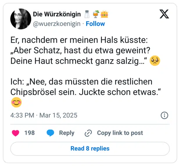 Er, nachdem er meinen Hals küsste: „Aber Schatz, hast du etwa geweint? Deine Haut schmeckt ganz salzig…“ 🥺

Ich: „Nee, das müssten die restlichen Chipsbrösel sein. Juckte schon etwas.“ 😊