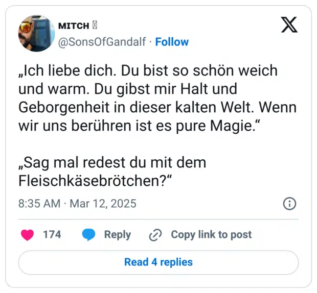 „Ich liebe dich. Du bist so schön weich und warm. Du gibst mir Halt und Geborgenheit in dieser kalten Welt. Wenn wir uns berühren ist es pure Magie.“

„Sag mal redest du mit dem Fleischkäsebrötchen?“