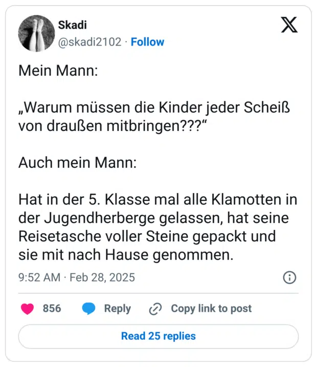 Mein Mann:

„Warum müssen die Kinder jeder Scheiß von draußen mitbringen???“

Auch mein Mann:

Hat in der 5. Klasse mal alle Klamotten in der Jugendherberge gelassen, hat seine Reisetasche voller Steine gepackt und sie mit nach Hause genommen.