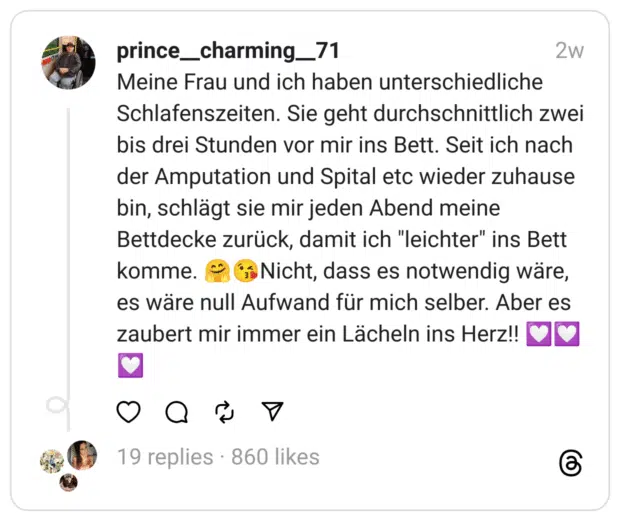 Meine Frau und ich haben unterschiedliche Schlafenszeiten. Sie geht durchschnittlich zwei bis drei Stunden vor mir ins Bett. Seit ich nach der Amputation und Spital etc wieder zuhause bin, schlägt sie mir jeden Abend meine Bettdecke zurück, damit ich "leichter" ins Bett komme. 🤗😘Nicht, dass es notwendig wäre, es wäre null Aufwand für mich selber. Aber es zaubert mir immer ein Lächeln ins Herz!! 💟💟💟