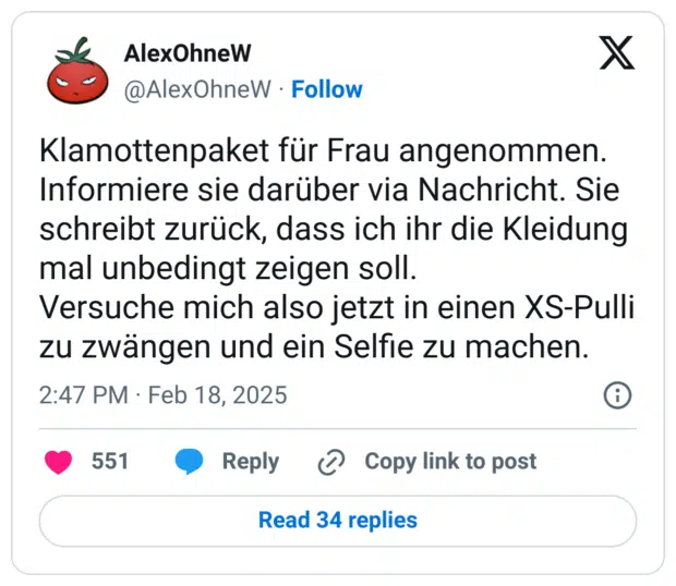 Klamottenpaket für Frau angenommen. Informiere sie darüber via Nachricht. Sie schreibt zurück, dass ich ihr die Kleidung mal unbedingt zeigen soll.
Versuche mich also jetzt in einen XS-Pulli zu zwängen und ein Selfie zu machen.